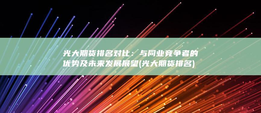 光大期貨排名對比：與同業(yè)競爭者的優(yōu)勢及未來發(fā)展展望 (光大期貨 排名)